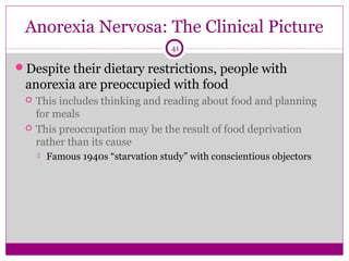 Anorexia Nervosa: The Clinical Picture 
41 
Despite their dietary restrictions, people with 
anorexia are preoccupied with food 
 This includes thinking and reading about food and planning 
for meals 
 This preoccupation may be the result of food deprivation 
rather than its cause 
 Famous 1940s “starvation study” with conscientious objectors 
 