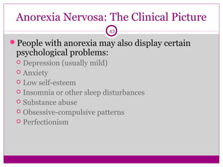 Anorexia Nervosa: The Clinical Picture 
43 
People with anorexia may also display certain 
psychological problems: 
 Depression (usually mild) 
 Anxiety 
 Low self-esteem 
 Insomnia or other sleep disturbances 
 Substance abuse 
 Obsessive-compulsive patterns 
 Perfectionism 
 