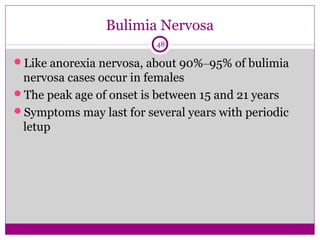 Bulimia Nervosa 
48 
Like anorexia nervosa, about 90%–95% of bulimia 
nervosa cases occur in females 
The peak age of onset is between 15 and 21 years 
Symptoms may last for several years with periodic 
letup 
 