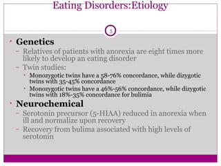 Eating Disorders:Etiology 
5 
• Genetics 
– Relatives of patients with anorexia are eight times more 
likely to develop an eating disorder 
– Twin studies: 
• Monozygotic twins have a 58-76% concordance, while dizygotic 
twins with 35-45% concordance 
• Monozygotic twins have a 46%-56% concordance, while dizygotic 
twins with 18%-35% concordance for bulimia 
• Neurochemical 
– Serotonin precursor (5-HIAA) reduced in anorexia when 
ill and normalize upon recovery 
– Recovery from bulima associated with high levels of 
serotonin 
 