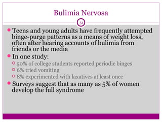 Bulimia Nervosa 
51 
Teens and young adults have frequently attempted 
binge-purge patterns as a means of weight loss, 
often after hearing accounts of bulimia from 
friends or the media 
In one study: 
 50% of college students reported periodic binges 
 6% tried vomiting 
 8% experimented with laxatives at least once 
Surveys suggest that as many as 5% of women 
develop the full syndrome 
 