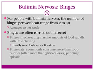 Bulimia Nervosa: Binges 
52 
For people with bulimia nervosa, the number of 
binges per week can range from 2 to 40 
 Average: 10 per week 
Binges are often carried out in secret 
 Binges involve eating massive amounts of food rapidly 
with little chewing 
 Usually sweet foods with soft texture 
 Binge-eaters commonly consume more than 1000 
calories (often more than 3000 calories) per binge 
episode 
 