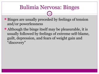 Bulimia Nervosa: Binges 
53 
Binges are usually preceded by feelings of tension 
and/or powerlessness 
Although the binge itself may be pleasurable, it is 
usually followed by feelings of extreme self-blame, 
guilt, depression, and fears of weight gain and 
“discovery” 
 