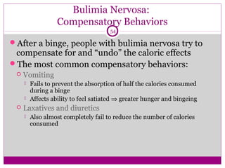 Bulimia Nervosa: 
Compensatory Behaviors 
54 
After a binge, people with bulimia nervosa try to 
compensate for and “undo” the caloric effects 
The most common compensatory behaviors: 
 Vomiting 
 Fails to prevent the absorption of half the calories consumed 
during a binge 
 Affects ability to feel satiated Þ greater hunger and bingeing 
 Laxatives and diuretics 
 Also almost completely fail to reduce the number of calories 
consumed 
 