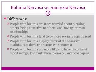 Bulimia Nervosa vs. Anorexia Nervosa 
58 
Differences: 
 People with bulimia are more worried about pleasing 
others, being attractive to others, and having intimate 
relationships 
 People with bulimia tend to be more sexually experienced 
 People with bulimia display fewer of the obsessive 
qualities that drive restricting-type anorexia 
 People with bulimia are more likely to have histories of 
mood swings, low frustration tolerance, and poor coping 
 