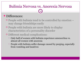 Bulimia Nervosa vs. Anorexia Nervosa 
59 
Differences: 
 People with bulimia tend to be controlled by emotion – 
may change friendships easily 
 People with bulimia are more likely to display 
characteristics of a personality disorder 
 Different medical complications: 
 Only half of women with bulimia experience amenorrhea vs. 
almost all women with anorexia 
 People with bulimia suffer damage caused by purging, especially 
from vomiting and laxatives 
 