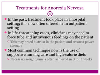 Treatments for Anorexia Nervosa 
62 
In the past, treatment took place in a hospital 
setting; it is now often offered in an outpatient 
setting 
In life-threatening cases, clinicians may need to 
force tube and intravenous feedings on the patient 
 This may breed distrust in the patient and create a power 
struggle 
Most common technique now is the use of 
supportive nursing care and high-calorie diets 
 Necessary weight gain is often achieved in 8 to 12 weeks 
 