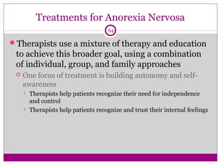 Treatments for Anorexia Nervosa 
64 
Therapists use a mixture of therapy and education 
to achieve this broader goal, using a combination 
of individual, group, and family approaches 
 One focus of treatment is building autonomy and self-awareness 
 Therapists help patients recognize their need for independence 
and control 
 Therapists help patients recognize and trust their internal feelings 
 