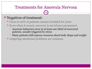 Treatments for Anorexia Nervosa 
69 
Negatives of treatment: 
 Close to 20% of patients remain troubled for years 
 Even when it occurs, recovery is not always permanent 
 Anorexic behaviors recur in at least one-third of recovered 
patients, usually triggered by stress 
 Many patients still express concerns about body shape and weight 
 Lingering emotional problems are common 
 