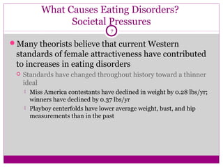 What Causes Eating Disorders? 
Societal Pressures 
7 
Many theorists believe that current Western 
standards of female attractiveness have contributed 
to increases in eating disorders 
 Standards have changed throughout history toward a thinner 
ideal 
 Miss America contestants have declined in weight by 0.28 lbs/yr; 
winners have declined by 0.37 lbs/yr 
 Playboy centerfolds have lower average weight, bust, and hip 
measurements than in the past 
 