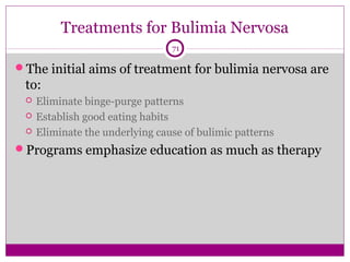 Treatments for Bulimia Nervosa 
71 
The initial aims of treatment for bulimia nervosa are 
to: 
 Eliminate binge-purge patterns 
 Establish good eating habits 
 Eliminate the underlying cause of bulimic patterns 
Programs emphasize education as much as therapy 
 