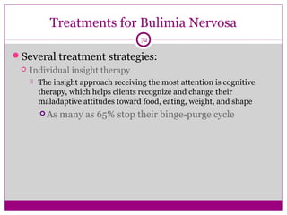 Treatments for Bulimia Nervosa 
72 
Several treatment strategies: 
 Individual insight therapy 
 The insight approach receiving the most attention is cognitive 
therapy, which helps clients recognize and change their 
maladaptive attitudes toward food, eating, weight, and shape 
As many as 65% stop their binge-purge cycle 
 