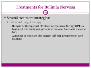 Treatments for Bulimia Nervosa 
73 
Several treatment strategies: 
 Individual insight therapy 
 If cognitive therapy isn’t effective, interpersonal therapy (IPT), a 
treatment that seeks to improve interpersonal functioning, may be 
tried 
 A number of clinicians also suggest self-help groups or self-care 
manuals 
 