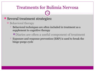 Treatments for Bulimia Nervosa 
74 
Several treatment strategies: 
 Behavioral therapy 
 Behavioral techniques are often included in treatment as a 
supplement to cognitive therapy 
Diaries are often a useful component of treatment 
 Exposure and response prevention (ERP) is used to break the 
binge-purge cycle 
 