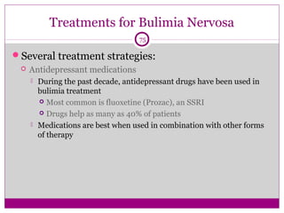 Treatments for Bulimia Nervosa 
75 
Several treatment strategies: 
 Antidepressant medications 
 During the past decade, antidepressant drugs have been used in 
bulimia treatment 
 Most common is fluoxetine (Prozac), an SSRI 
 Drugs help as many as 40% of patients 
 Medications are best when used in combination with other forms 
of therapy 
 