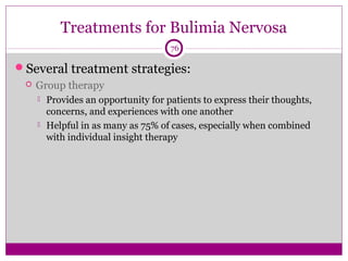Treatments for Bulimia Nervosa 
76 
Several treatment strategies: 
 Group therapy 
 Provides an opportunity for patients to express their thoughts, 
concerns, and experiences with one another 
 Helpful in as many as 75% of cases, especially when combined 
with individual insight therapy 
 