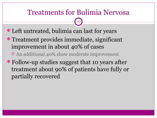 Treatments for Bulimia Nervosa 
77 
Left untreated, bulimia can last for years 
Treatment provides immediate, significant 
improvement in about 40% of cases 
 An additional 40% show moderate improvement 
Follow-up studies suggest that 10 years after 
treatment about 90% of patients have fully or 
partially recovered 
 