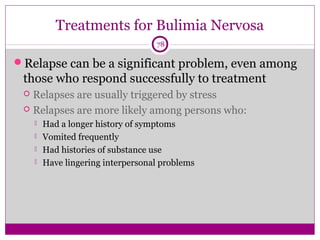 Treatments for Bulimia Nervosa 
78 
Relapse can be a significant problem, even among 
those who respond successfully to treatment 
 Relapses are usually triggered by stress 
 Relapses are more likely among persons who: 
 Had a longer history of symptoms 
 Vomited frequently 
 Had histories of substance use 
 Have lingering interpersonal problems 
 