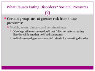 What Causes Eating Disorders? Societal Pressures 
8 
Certain groups are at greater risk from these 
pressures: 
 Models, actors, dancers, and certain athletes 
 Of college athletes surveyed, 9% met full criteria for an eating 
disorder while another 50% had symptoms 
 20% of surveyed gymnasts met full criteria for an eating disorder 
 