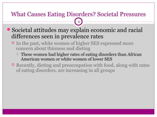 What Causes Eating Disorders? Societal Pressures 
9 
Societal attitudes may explain economic and racial 
differences seen in prevalence rates 
 In the past, white women of higher SES expressed more 
concern about thinness and dieting 
 These women had higher rates of eating disorders than African 
American women or white women of lower SES 
 Recently, dieting and preoccupation with food, along with rates 
of eating disorders, are increasing in all groups 
 