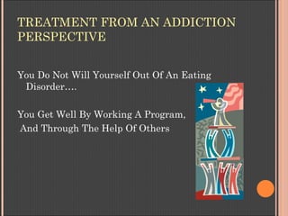 TREATMENT FROM AN ADDICTION
PERSPECTIVE


You Do Not Will Yourself Out Of An Eating
 Disorder….

You Get Well By Working A...