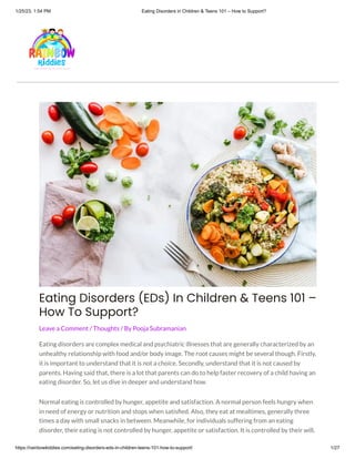 1/25/23, 1:54 PM Eating Disorders in Children & Teens 101 – How to Support?
https://rainbowkiddies.com/eating-disorders-eds-in-children-teens-101-how-to-support/ 1/27
Eating Disorders (EDs) In Children & Teens 101 –
How To Support?
Leave a Comment / Thoughts / By Pooja Subramanian
Eating disorders are complex medical and psychiatric illnesses that are generally characterized by an
unhealthy relationship with food and/or body image. The root causes might be several though. Firstly,
it is important to understand that it is not a choice. Secondly, understand that it is not caused by
parents. Having said that, there is a lot that parents can do to help faster recovery of a child having an
eating disorder. So, let us dive in deeper and understand how.
Normal eating is controlled by hunger, appetite and satisfaction. A normal person feels hungry when
in need of energy or nutrition and stops when satisfied. Also, they eat at mealtimes, generally three
times a day with small snacks in between. Meanwhile, for individuals suffering from an eating
disorder, their eating is not controlled by hunger, appetite or satisfaction. It is controlled by their will,
 