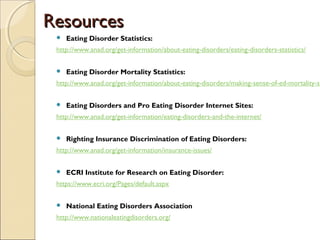 RReessoouurrcceess 
 Eating Disorder Statistics: 
http://www.anad.org/get-information/about-eating-disorders/eating-disorders-statistics/ 
 Eating Disorder Mortality Statistics: 
http://www.anad.org/get-information/about-eating-disorders/making-sense-of-ed-mortality-statistics/ 
 Eating Disorders and Pro Eating Disorder Internet Sites: 
http://www.anad.org/get-information/eating-disorders-and-the-internet/ 
 Righting Insurance Discrimination of Eating Disorders: 
http://www.anad.org/get-information/insurance-issues/ 
 ECRI Institute for Research on Eating Disorder: 
https://www.ecri.org/Pages/default.aspx 
 National Eating Disorders Association 
http://www.nationaleatingdisorders.org/ 
 