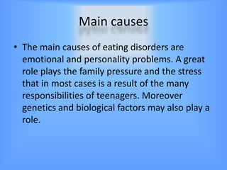 Main causes
• The main causes of eating disorders are
  emotional and personality problems. A great
  role plays the family pressure and the stress
  that in most cases is a result of the many
  responsibilities of teenagers. Moreover
  genetics and biological factors may also play a
  role.
 
