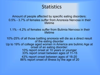 Statistics
     Amount of people affected by specific eating disorders:
  0.5% - 3.7% of females suffer from Anorexia Nervosa in their
                            lifetime

  1.1% - 4.2% of females suffer from Bulimia Nervosa in their
                           lifetime
10%-25% of all those battling anorexia will die as a direct result
                     of the eating disorder
Up to 19% of college aged women in America are bulimic Age at
                  onset of an eating disorder:
           10% report onset at 10 years or younger
           33% report onset between ages of 11-15
          43% report onset between ages of 16-20
         86% report onset of illness by the age of 20
 