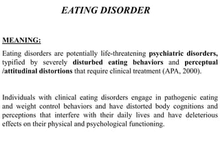 MEANING:
Eating disorders are potentially life-threatening psychiatric disorders,
typified by severely disturbed eating behaviors and perceptual
/attitudinal distortions that require clinical treatment (APA, 2000).
Individuals with clinical eating disorders engage in pathogenic eating
and weight control behaviors and have distorted body cognitions and
perceptions that interfere with their daily lives and have deleterious
effects on their physical and psychological functioning.
EATING DISORDER
 