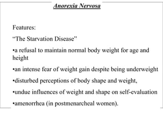 Anorexia Nervosa
Features:
“The Starvation Disease”
•a refusal to maintain normal body weight for age and
height
•an intense fear of weight gain despite being underweight
•disturbed perceptions of body shape and weight,
•undue influences of weight and shape on self-evaluation
•amenorrhea (in postmenarcheal women).
 