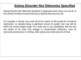 Eating Disorder Not Otherwise Specified
Eating Disorder Not Otherwise Specified is diagnosed when some, but not all, of
the criteria for either Anorexia Nervosa or Bulimia Nervosa are met.
For example, a female may meet all of the criteria of AN except for menstrual
dysfunction, or, despite losing a significant amount of weight, she may still be
within the normal weight range. Or a male who is very dissatisfied with the size
and shape of his body may engage in compensatory behaviors, such as
exercising excessively or vomiting, after eating only small amounts of food.
 
