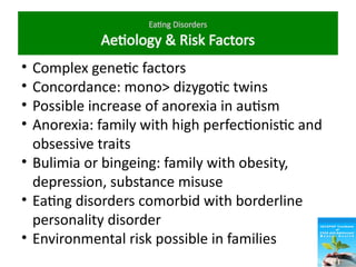 Eating Disorders
Aetiology & Risk Factors
• Complex genetic factors
• Concordance: mono> dizygotic twins
• Possible increase of anorexia in autism
• Anorexia: family with high perfectionistic and
obsessive traits
• Bulimia or bingeing: family with obesity,
depression, substance misuse
• Eating disorders comorbid with borderline
personality disorder
• Environmental risk possible in families
 