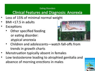 Eating Disorders
Clinical Features and Diagnosis: Anorexia
• Loss of 15% of minimal normal weight
• BMI <17.5 in adults
• Exceptions
• Other specified feeding
or eating disorder:
atypical anorexia
• Children and adolescents—watch fall-offs from
trends in growth charts
• Menstruation typically absent in females
• Low testosterone leading to atrophied genitalia and
absence of morning erections in males
 