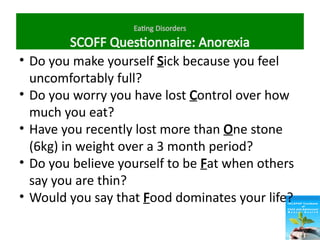 Eating Disorders
SCOFF Questionnaire: Anorexia
• Do you make yourself Sick because you feel
uncomfortably full?
• Do you worry you have lost Control over how
much you eat?
• Have you recently lost more than One stone
(6kg) in weight over a 3 month period?
• Do you believe yourself to be Fat when others
say you are thin?
• Would you say that Food dominates your life?
 