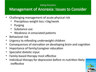 Eating Disorders
Management of Anorexia: Issues to Consider
• Challenging management of acute physical risk
• Precipitous weight loss >1kg/week
• Purging
• Substance use
• Weakness in emaciated patients
• Behavioral risk
• Urgency to refeeding underweight children
• Consequences of starvation on developing brain and cognition
• Importance of family/caregiver education
• Specialist dietetic input
• Family-based therapy most effective
• Individual therapy for depression before re-nutrition likely
ineffective
 