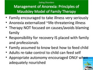 Eating Disorders
Management of Anorexia: Principles of
Maudsley Model of Family Therapy
• Family encouraged to take illness very seriously
• Anorexia externalized ~life-threatening illness
• Therapy NOT focused on causes/avoids blaming
family
• Responsibility for recovery IS placed with family
and professionals
• Family assumed to know best how to feed child
• Adults re-take control to child can feed self
• Appropriate autonomy encouraged ONLY when
adequately nourished
 