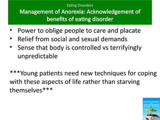 Eating Disorders
Management of Anorexia: Acknowledgement of
benefits of eating disorder
• Power to oblige people to care and placate
• Relief from social and sexual demands
• Sense that body is controlled vs terrifyingly
unpredictable
***Young patients need new techniques for coping
with these aspects of life rather than starving
themselves***
 