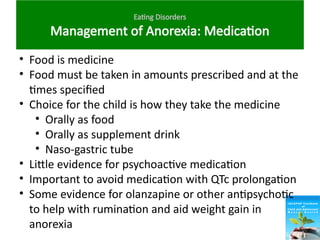 Eating Disorders
Management of Anorexia: Medication
• Food is medicine
• Food must be taken in amounts prescribed and at the
times specified
• Choice for the child is how they take the medicine
• Orally as food
• Orally as supplement drink
• Naso-gastric tube
• Little evidence for psychoactive medication
• Important to avoid medication with QTc prolongation
• Some evidence for olanzapine or other antipsychotic
to help with rumination and aid weight gain in
anorexia
 