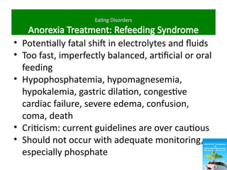 Eating Disorders
Anorexia Treatment: Refeeding Syndrome
• Potentially fatal shift in electrolytes and fluids
• Too fast, imperfectly balanced, artificial or oral
feeding
• Hypophosphatemia, hypomagnesemia,
hypokalemia, gastric dilation, congestive
cardiac failure, severe edema, confusion,
coma, death
• Criticism: current guidelines are over cautious
• Should not occur with adequate monitoring,
especially phosphate
 