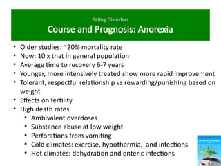 Eating Disorders
Course and Prognosis: Anorexia
• Older studies: ~20% mortality rate
• Now: 10 x that in general population
• Average time to recovery 6-7 years
• Younger, more intensively treated show more rapid improvement
• Tolerant, respectful relationship vs rewarding/punishing based on
weight
• Effects on fertility
• High death rates
• Ambivalent overdoses
• Substance abuse at low weight
• Perforations from vomiting
• Cold climates: exercise, hypothermia, and infections
• Hot climates: dehydration and enteric infections
 