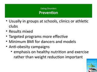 Eating Disorders
Prevention
• Usually in groups at schools, clinics or athletic
clubs
• Results mixed
• Targeted programs more effective
• Minimum BMI for dancers and models
• Anti-obesity campaigns
• emphasis on healthy nutrition and exercise
rather than weight reduction important
 