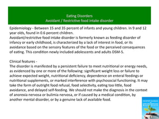 Eating Disorders
Avoidant / Restrictive food intake disorder
Epidemiology - Between 15 and 35 percent of infants and young children. In 9 and 12
year olds, found in 0.6 percent children.
Avoidant/restrictive food intake disorder is formerly known as feeding disorder of
infancy or early childhood, is characterized by a lack of interest in food, or its
avoidance based on the sensory features of the food or the perceived consequences
of eating. This condition newly included adolescents and adults DSM-5.
Clinical features -
The disorder is manifested by a persistent failure to meet nutritional or energy needs,
as evidenced by one or more of the following: significant weight loss or failure to
achieve expected weight, nutritional deficiency, dependence on enteral feedings or
nutritional supplements, or marked interference with psychosocial functioning. It may
take the form of outright food refusal, food selectivity, eating too little, food
avoidance, and delayed self-feeding. We should not make the diagnosis in the context
of anorexia nervosa or bulimia nervosa, or if caused by a medical condition, by
another mental disorder, or by a genuine lack of available food.
 