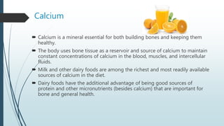 Calcium
 Calcium is a mineral essential for both building bones and keeping them
healthy.
 The body uses bone tissue as a reservoir and source of calcium to maintain
constant concentrations of calcium in the blood, muscles, and intercellular
fluids.
 Milk and other dairy foods are among the richest and most readily available
sources of calcium in the diet.
 Dairy foods have the additional advantage of being good sources of
protein and other micronutrients (besides calcium) that are important for
bone and general health.
 
