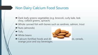 Non Dairy Calcium Food Sources
 Dark leafy greens vegetables (e.g. broccoli, curly kale, bok
choy, collard greens, spinach)
 Whole canned fish with bones such as sardines, salmon, trout
 Nuts (almonds)
 Tofu
 White beans
 Calcium-fortified foods and drinks, including breads, cereals,
orange juice and soy beverages.
 