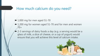 How much calcium do you need?
 1,000 mg for men aged 51-70
 1,200 mg for women aged 51-70 and for men and women
70+
 2-3 servings of dairy foods a day (e.g. a serving would be a
glass of milk, a slice of cheese, or a cup of yogurt) would
ensure that you will achieve this level of calcium intake.
 