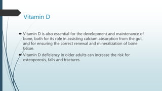 Vitamin D
 Vitamin D is also essential for the development and maintenance of
bone, both for its role in assisting calcium absorption from the gut,
and for ensuring the correct renewal and mineralization of bone
tissue.
 Vitamin D deficiency in older adults can increase the risk for
osteoporosis, falls and fractures.
 