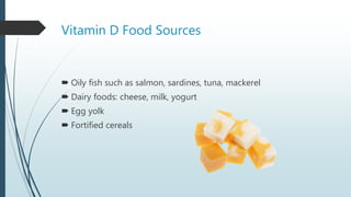 Vitamin D Food Sources
 Oily fish such as salmon, sardines, tuna, mackerel
 Dairy foods: cheese, milk, yogurt
 Egg yolk
 Fortified cereals
 