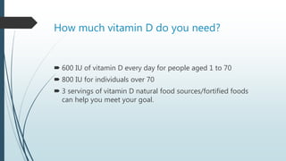 How much vitamin D do you need?
 600 IU of vitamin D every day for people aged 1 to 70
 800 IU for individuals over 70
 3 servings of vitamin D natural food sources/fortified foods
can help you meet your goal.
 
