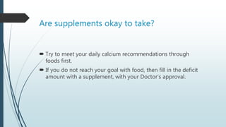 Are supplements okay to take?
 Try to meet your daily calcium recommendations through
foods first.
 If you do not reach your goal with food, then fill in the deficit
amount with a supplement, with your Doctor’s approval.
 